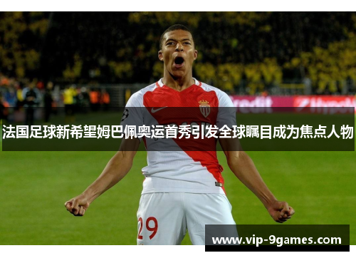 法国足球新希望姆巴佩奥运首秀引发全球瞩目成为焦点人物 法国足球新希望姆巴佩奥运首秀引发全球瞩目成为焦点人物