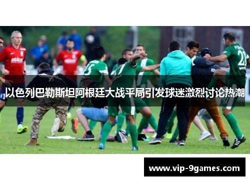 以色列巴勒斯坦阿根廷大战平局引发球迷激烈讨论热潮