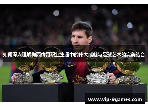 如何深入理解梅西传奇职业生涯中的伟大成就与足球艺术的完美结合