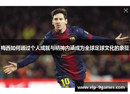 梅西如何通过个人成就与精神内涵成为全球足球文化的象征