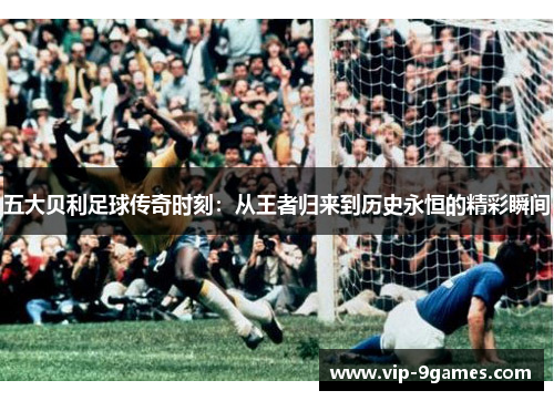 五大贝利足球传奇时刻：从王者归来到历史永恒的精彩瞬间