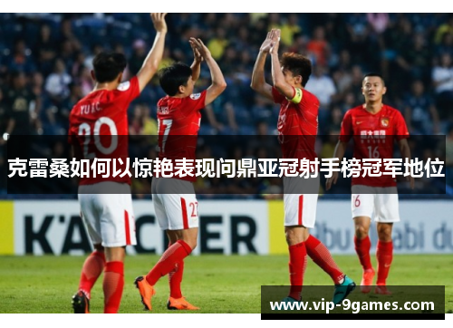 克雷桑如何以惊艳表现问鼎亚冠射手榜冠军地位 克雷桑如何以惊艳表现问鼎亚冠射手榜冠军地位