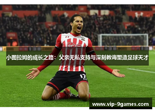 小图拉姆的成长之路:父亲无私支持与深刻教诲塑造足球天才 小图拉姆的成长之路:父亲无私支持与深刻教诲塑造足球天才