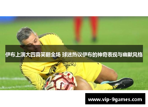 伊布上演大四喜笑翻全场 球迷热议伊布的神奇表现与幽默风格
