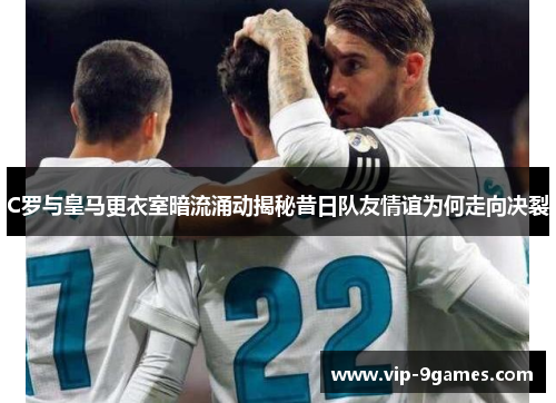 C罗与皇马更衣室暗流涌动揭秘昔日队友情谊为何走向决裂 C罗与皇马更衣室暗流涌动揭秘昔日队友情谊为何走向决裂
