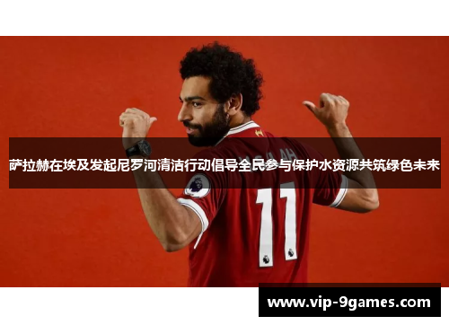 萨拉赫在埃及发起尼罗河清洁行动倡导全民参与保护水资源共筑绿色未来