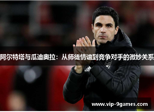 阿尔特塔与瓜迪奥拉:从师徒情谊到竞争对手的微妙关系 阿尔特塔与瓜迪奥拉:从师徒情谊到竞争对手的微妙关系