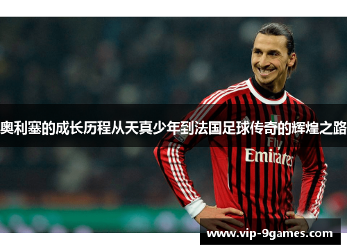 奥利塞的成长历程从天真少年到法国足球传奇的辉煌之路 奥利塞的成长历程从天真少年到法国足球传奇的辉煌之路