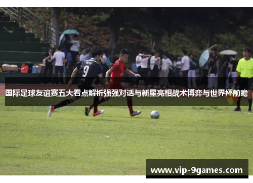 国际足球友谊赛五大看点解析强强对话与新星亮相战术博弈与世界杯前瞻 国际足球友谊赛五大看点解析强强对话与新星亮相战术博弈与世界杯前瞻