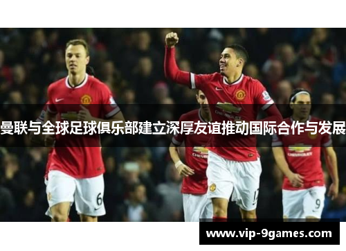 曼联与全球足球俱乐部建立深厚友谊推动国际合作与发展 曼联与全球足球俱乐部建立深厚友谊推动国际合作与发展